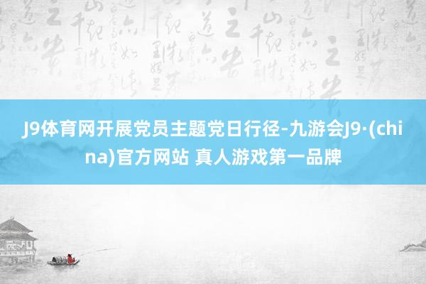 J9体育网开展党员主题党日行径-九游会J9·(china)官方网站 真人游戏第一品牌