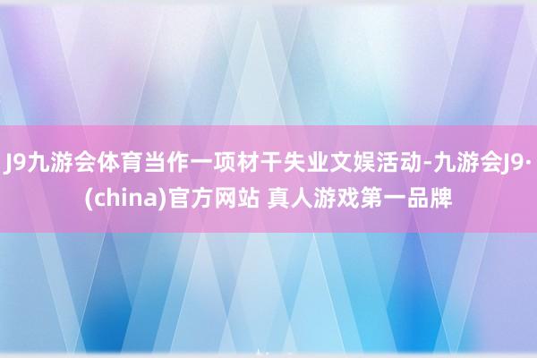 J9九游会体育当作一项材干失业文娱活动-九游会J9·(china)官方网站 真人游戏第一品牌