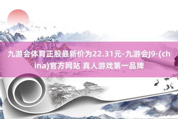 九游会体育正股最新价为22.31元-九游会J9·(china)官方网站 真人游戏第一品牌