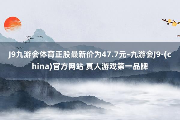 J9九游会体育正股最新价为47.7元-九游会J9·(china)官方网站 真人游戏第一品牌