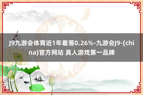 J9九游会体育近1年着落0.26%-九游会J9·(china)官方网站 真人游戏第一品牌