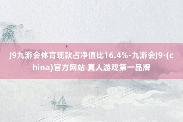 J9九游会体育现款占净值比16.4%-九游会J9·(china)官方网站 真人游戏第一品牌