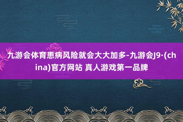 九游会体育患病风险就会大大加多-九游会J9·(china)官方网站 真人游戏第一品牌