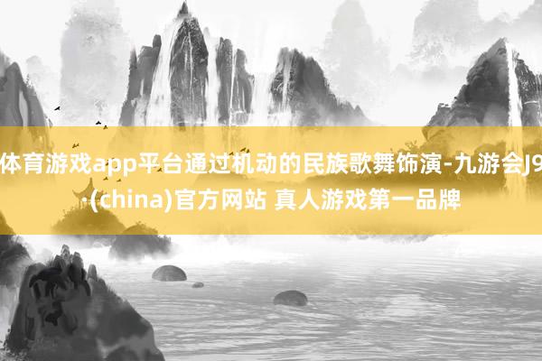 体育游戏app平台通过机动的民族歌舞饰演-九游会J9·(china)官方网站 真人游戏第一品牌