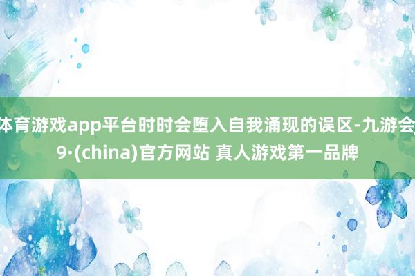 体育游戏app平台时时会堕入自我涌现的误区-九游会J9·(china)官方网站 真人游戏第一品牌