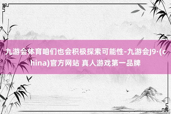 九游会体育咱们也会积极探索可能性-九游会J9·(china)官方网站 真人游戏第一品牌