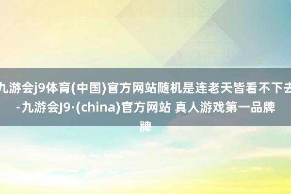 九游会j9体育(中国)官方网站随机是连老天皆看不下去-九游会J9·(china)官方网站 真人游戏第一品牌