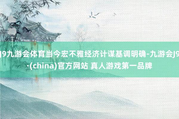 J9九游会体育当今宏不雅经济计谋基调明确-九游会J9·(china)官方网站 真人游戏第一品牌