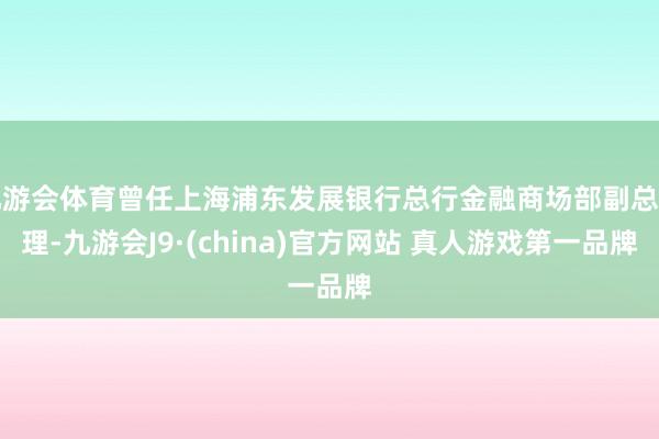九游会体育曾任上海浦东发展银行总行金融商场部副总司理-九游会J9·(china)官方网站 真人游戏第一品牌