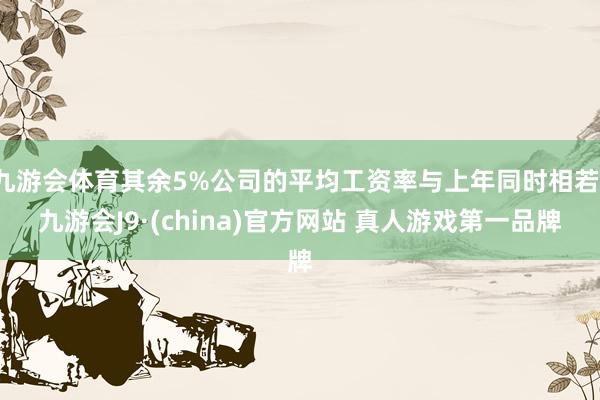 九游会体育其余5%公司的平均工资率与上年同时相若-九游会J9·(china)官方网站 真人游戏第一品牌
