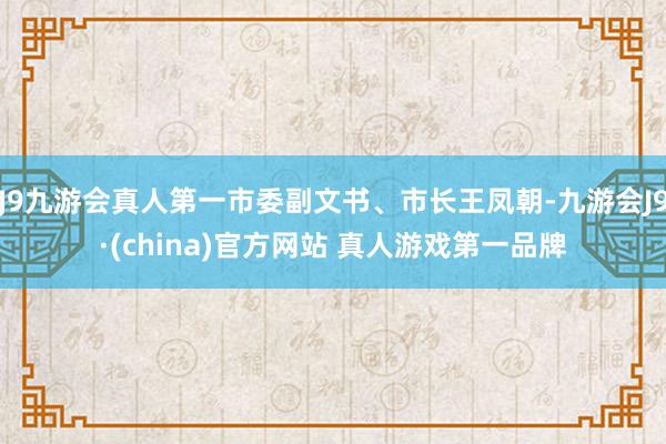 J9九游会真人第一市委副文书、市长王凤朝-九游会J9·(china)官方网站 真人游戏第一品牌