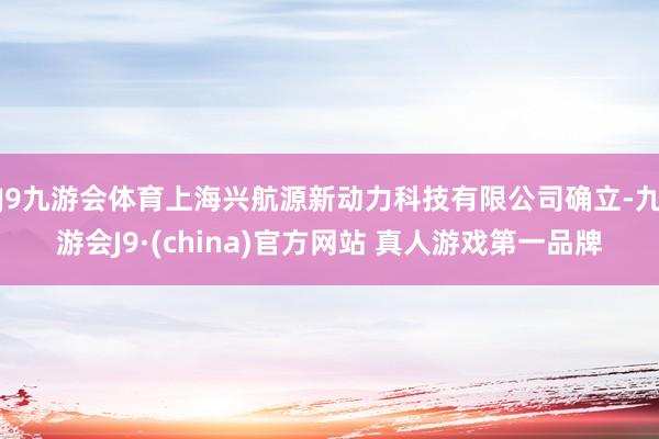 J9九游会体育上海兴航源新动力科技有限公司确立-九游会J9·(china)官方网站 真人游戏第一品牌