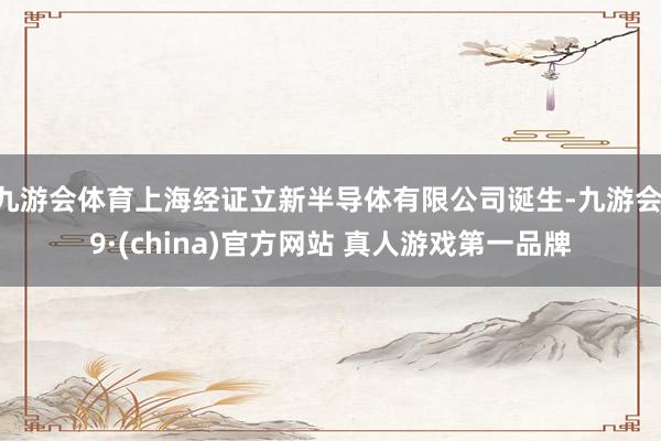 九游会体育上海经证立新半导体有限公司诞生-九游会J9·(china)官方网站 真人游戏第一品牌