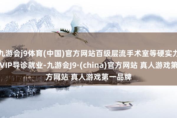 九游会j9体育(中国)官方网站百级层流手术室等硬实力▹1V1VIP导诊就业-九游会J9·(china)官方网站 真人游戏第一品牌