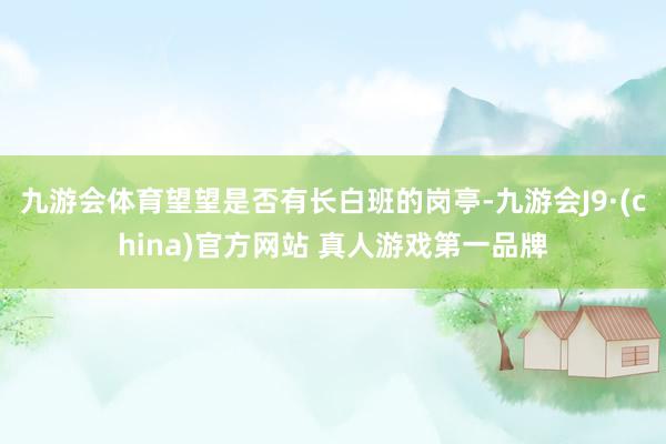 九游会体育望望是否有长白班的岗亭-九游会J9·(china)官方网站 真人游戏第一品牌
