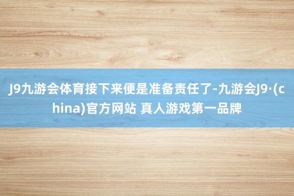 J9九游会体育接下来便是准备责任了-九游会J9·(china)官方网站 真人游戏第一品牌