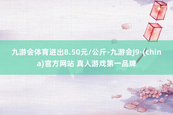 九游会体育进出8.50元/公斤-九游会J9·(china)官方网站 真人游戏第一品牌