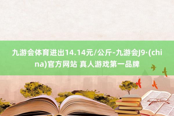 九游会体育进出14.14元/公斤-九游会J9·(china)官方网站 真人游戏第一品牌