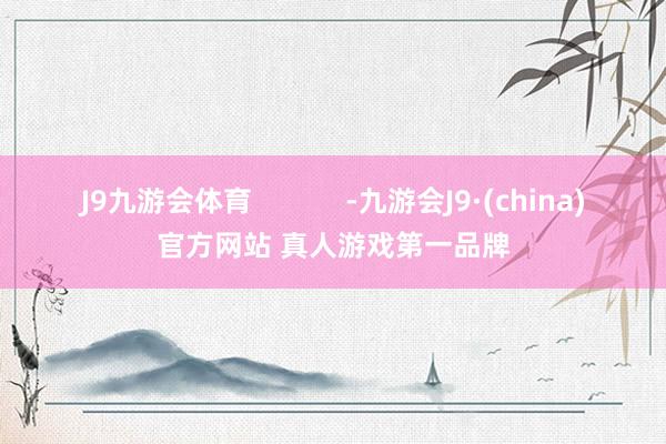 J9九游会体育            -九游会J9·(china)官方网站 真人游戏第一品牌