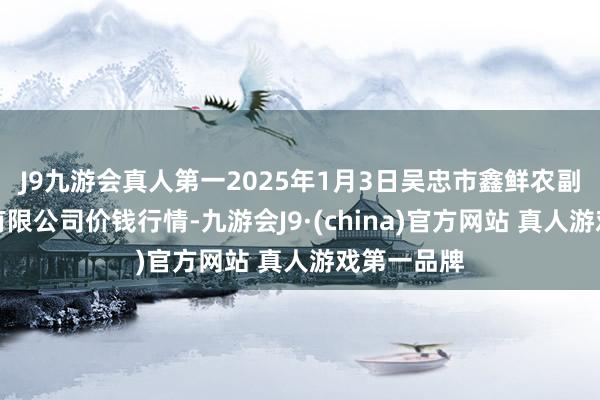 J9九游会真人第一2025年1月3日吴忠市鑫鲜农副家具市集有限公司价钱行情-九游会J9·(china)官方网站 真人游戏第一品牌