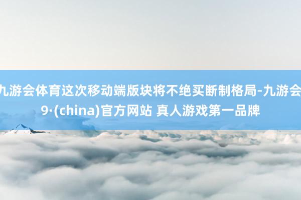 九游会体育这次移动端版块将不绝买断制格局-九游会J9·(china)官方网站 真人游戏第一品牌