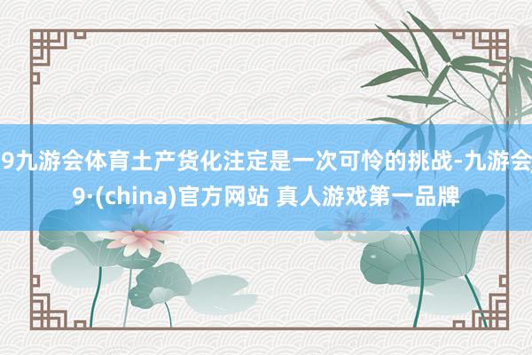 J9九游会体育土产货化注定是一次可怜的挑战-九游会J9·(china)官方网站 真人游戏第一品牌