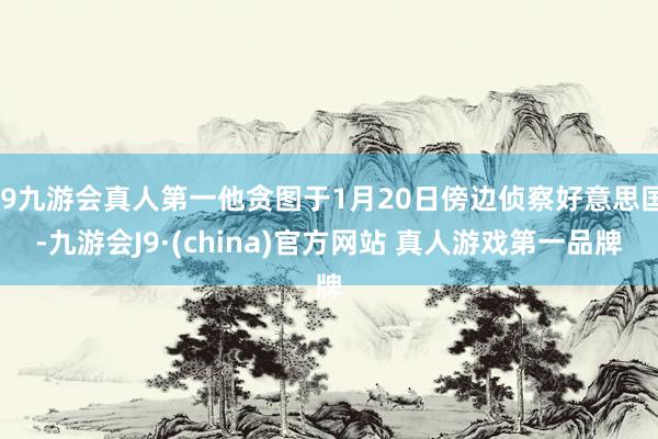 J9九游会真人第一他贪图于1月20日傍边侦察好意思国-九游会J9·(china)官方网站 真人游戏第一品牌
