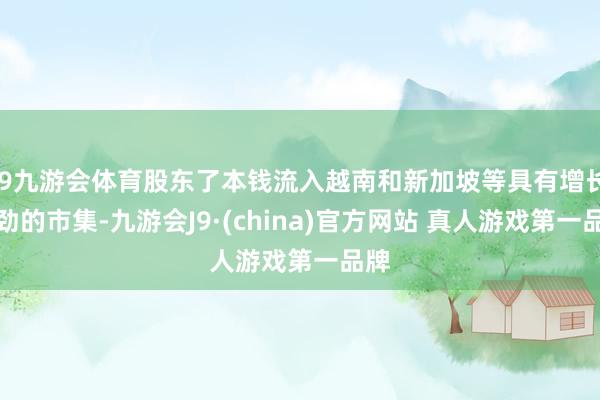 J9九游会体育股东了本钱流入越南和新加坡等具有增长后劲的市集-九游会J9·(china)官方网站 真人游戏第一品牌