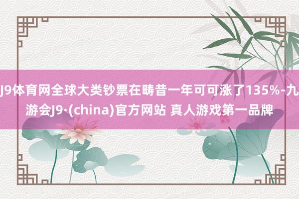 J9体育网全球大类钞票在畴昔一年可可涨了135%-九游会J9·(china)官方网站 真人游戏第一品牌