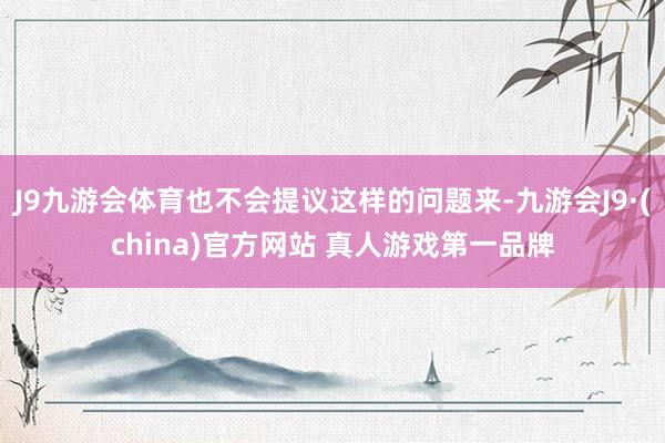 J9九游会体育也不会提议这样的问题来-九游会J9·(china)官方网站 真人游戏第一品牌