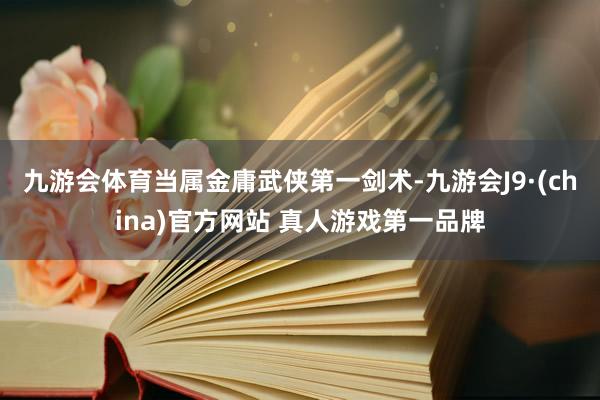 九游会体育当属金庸武侠第一剑术-九游会J9·(china)官方网站 真人游戏第一品牌