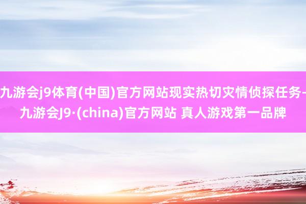 九游会j9体育(中国)官方网站现实热切灾情侦探任务-九游会J9·(china)官方网站 真人游戏第一品牌