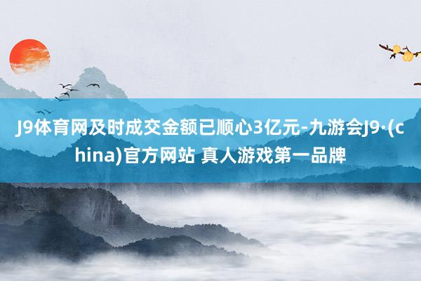 J9体育网及时成交金额已顺心3亿元-九游会J9·(china)官方网站 真人游戏第一品牌