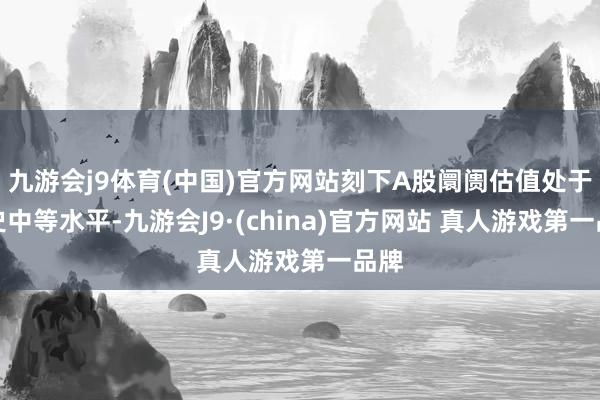 九游会j9体育(中国)官方网站刻下A股阛阓估值处于历史中等水平-九游会J9·(china)官方网站 真人游戏第一品牌
