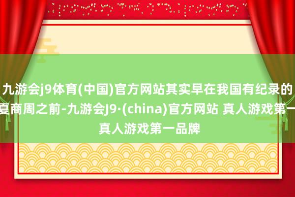 九游会j9体育(中国)官方网站其实早在我国有纪录的王朝夏商周之前-九游会J9·(china)官方网站 真人游戏第一品牌