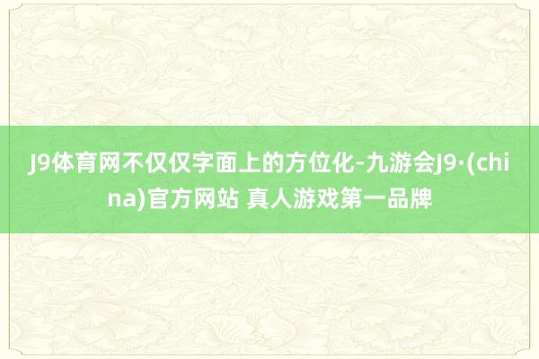 J9体育网不仅仅字面上的方位化-九游会J9·(china)官方网站 真人游戏第一品牌