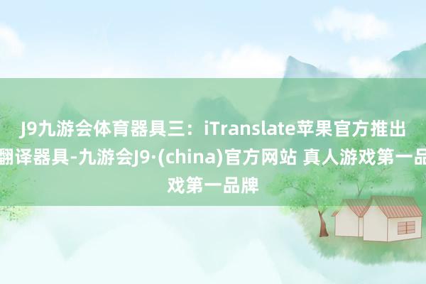 J9九游会体育器具三：iTranslate苹果官方推出的翻译器具-九游会J9·(china)官方网站 真人游戏第一品牌