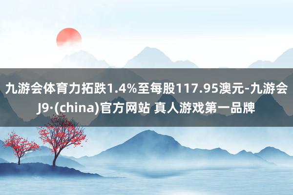 九游会体育力拓跌1.4%至每股117.95澳元-九游会J9·(china)官方网站 真人游戏第一品牌