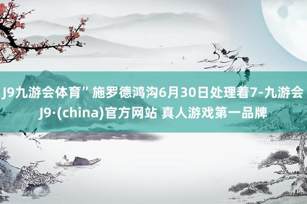 J9九游会体育”　　施罗德鸿沟6月30日处理着7-九游会J9·(china)官方网站 真人游戏第一品牌