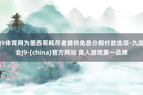 J9体育网为墨西哥耗尽者提供免息分期付款选项-九游会J9·(china)官方网站 真人游戏第一品牌