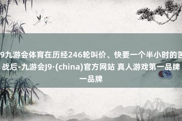 J9九游会体育在历经246轮叫价、快要一个半小时的苦战后-九游会J9·(china)官方网站 真人游戏第一品牌