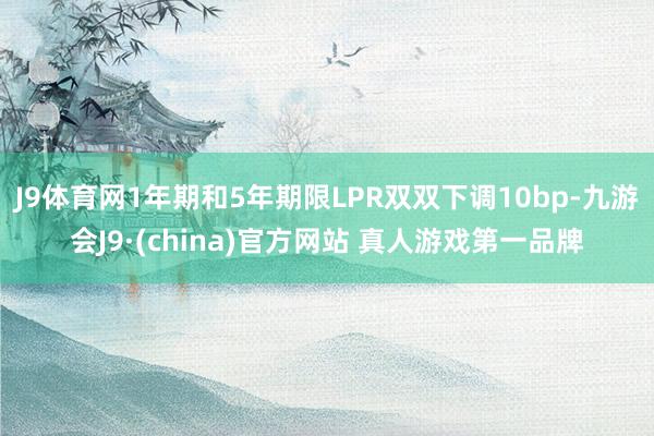 J9体育网1年期和5年期限LPR双双下调10bp-九游会J9·(china)官方网站 真人游戏第一品牌