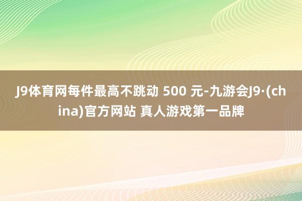 J9体育网每件最高不跳动 500 元-九游会J9·(china)官方网站 真人游戏第一品牌