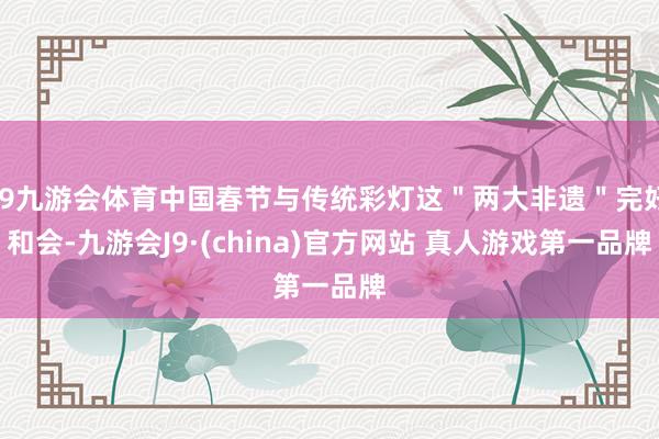 J9九游会体育中国春节与传统彩灯这＂两大非遗＂完好和会-九游会J9·(china)官方网站 真人游戏第一品牌