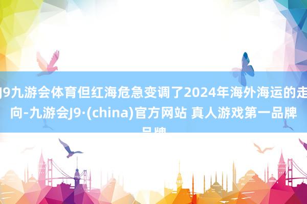 J9九游会体育但红海危急变调了2024年海外海运的走向-九游会J9·(china)官方网站 真人游戏第一品牌