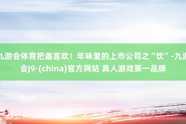 九游会体育把盏言欢！年味里的上市公司之“饮”-九游会J9·(china)官方网站 真人游戏第一品牌