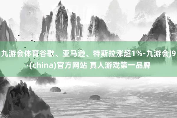 九游会体育谷歌、亚马逊、特斯拉涨超1%-九游会J9·(china)官方网站 真人游戏第一品牌
