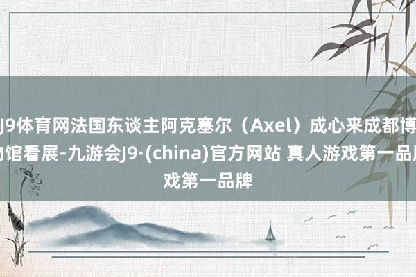 J9体育网法国东谈主阿克塞尔（Axel）成心来成都博物馆看展-九游会J9·(china)官方网站 真人游戏第一品牌