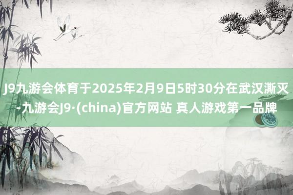 J9九游会体育于2025年2月9日5时30分在武汉澌灭-九游会J9·(china)官方网站 真人游戏第一品牌