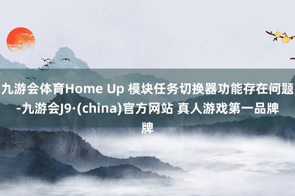 九游会体育Home Up 模块任务切换器功能存在问题-九游会J9·(china)官方网站 真人游戏第一品牌